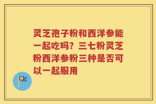 灵芝孢子粉和西洋参能一起吃吗？三七粉灵芝粉西洋参粉三种是否可以一起服用
