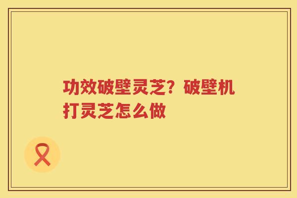 功效破壁灵芝？破壁机打灵芝怎么做