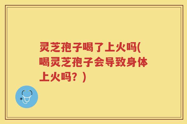 灵芝孢子喝了上火吗(喝灵芝孢子会导致身体上火吗？)