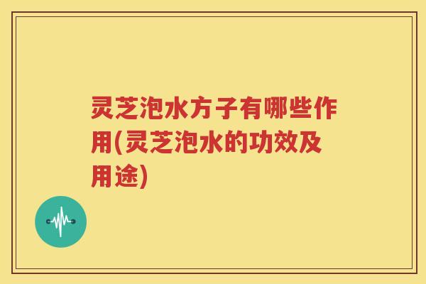 灵芝泡水方子有哪些作用(灵芝泡水的功效及用途)