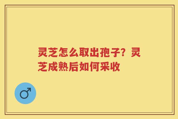 灵芝怎么取出孢子？灵芝成熟后如何采收