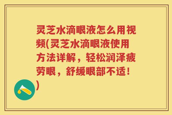 灵芝水滴眼液怎么用视频(灵芝水滴眼液使用方法详解，轻松润泽疲劳眼，舒缓眼部不适！)