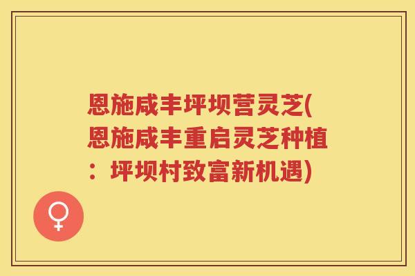 恩施咸丰坪坝营灵芝(恩施咸丰重启灵芝种植：坪坝村致富新机遇)