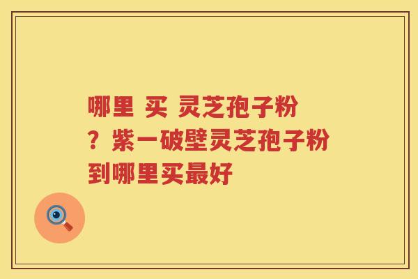 哪里 买 灵芝孢子粉？紫一破壁灵芝孢子粉到哪里买好