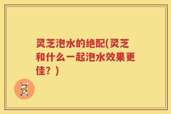 灵芝泡水的绝配(灵芝和什么一起泡水效果更佳？)