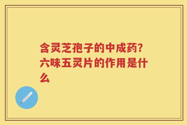 含灵芝孢子的中成药?六味五灵片的作用是什么 含灵芝孢子的中成药?六味五灵片的作用是什么