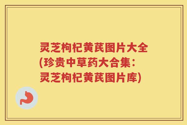 灵芝枸杞黄芪图片大全(珍贵中草药大合集：灵芝枸杞黄芪图片库)