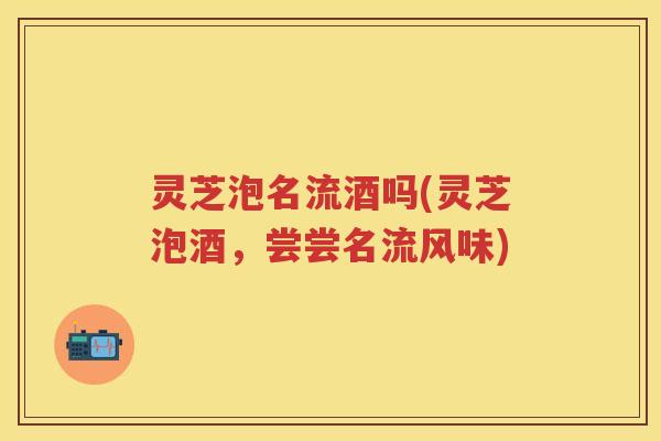 灵芝泡名流酒吗(灵芝泡酒，尝尝名流风味)