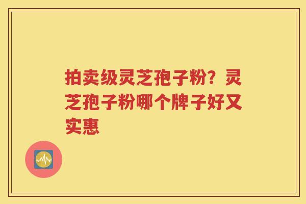 拍卖级灵芝孢子粉？灵芝孢子粉哪个牌子好又实惠
