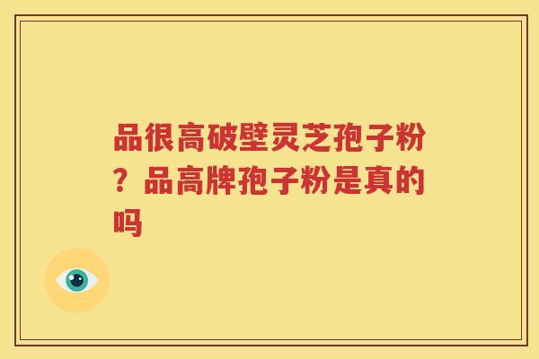 品很高破壁灵芝孢子粉?品高牌孢子粉是真的吗 品很高破壁灵芝孢子粉?品高牌孢子粉是真的吗