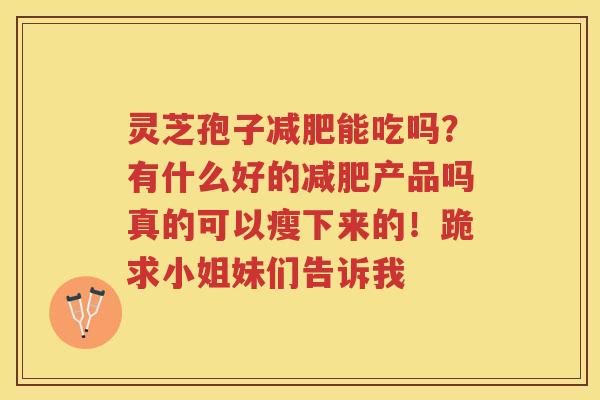 灵芝孢子能吃吗?有什么好的产品吗真的可以瘦下来的!跪求小姐妹们告诉我 灵芝孢子能吃吗?有什么好的产品吗真的可以瘦下来的!跪求小姐妹们告诉我