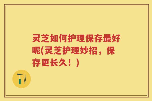 灵芝如何护理保存好呢(灵芝护理妙招，保存更长久！)
