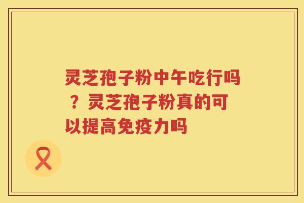 灵芝孢子粉中午吃行吗 ?灵芝孢子粉真的可以提高免疫力吗 灵芝孢子粉中午吃行吗 ?灵芝孢子粉真的可以提高免疫力吗