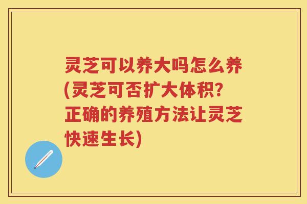 灵芝可以养大吗怎么养(灵芝可否扩大体积?正确的养殖方法让灵芝快速生长) 灵芝可以养大吗怎么养(灵芝可否扩大体积?正确的养殖方法让灵芝快速生长)