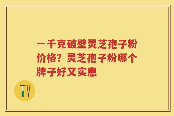 一千克破壁灵芝孢子粉价格？灵芝孢子粉哪个牌子好又实惠