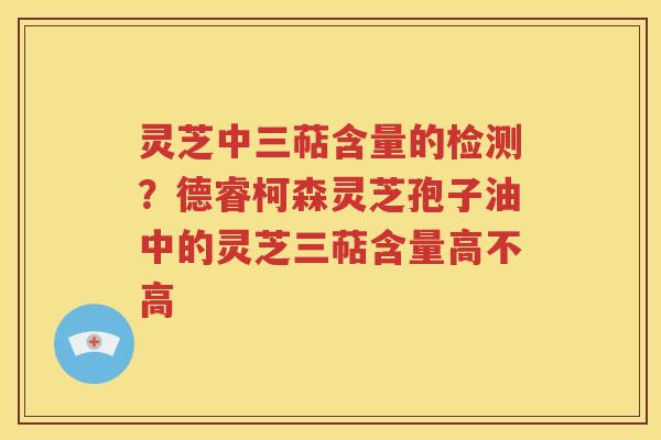 灵芝中三萜含量的检测？德睿柯森灵芝孢子油中的灵芝三萜含量高不高