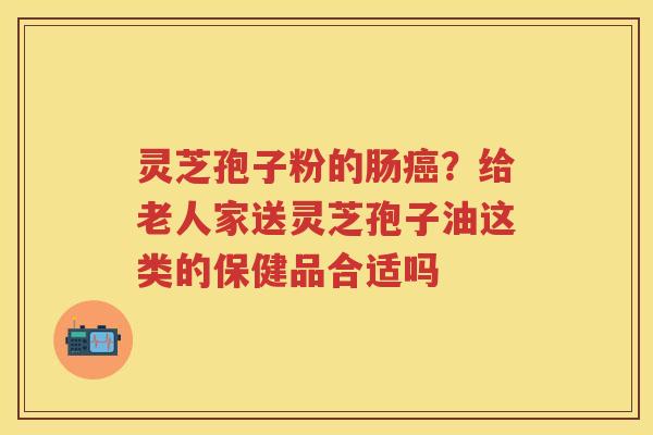 灵芝孢子粉的肠？给老人家送灵芝孢子油这类的保健品合适吗