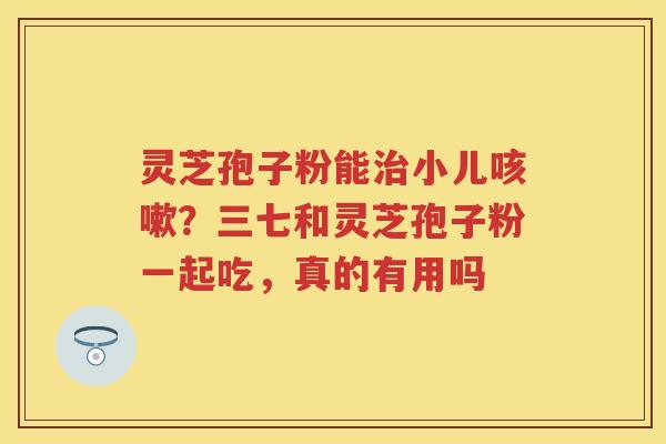 灵芝孢子粉能小儿？三七和灵芝孢子粉一起吃，真的有用吗