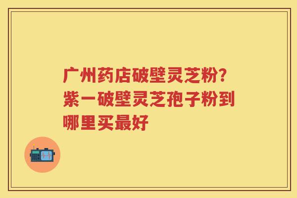 广州药店破壁灵芝粉？紫一破壁灵芝孢子粉到哪里买好