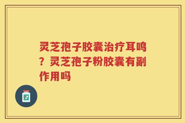 灵芝孢子胶囊耳鸣？灵芝孢子粉胶囊有副作用吗