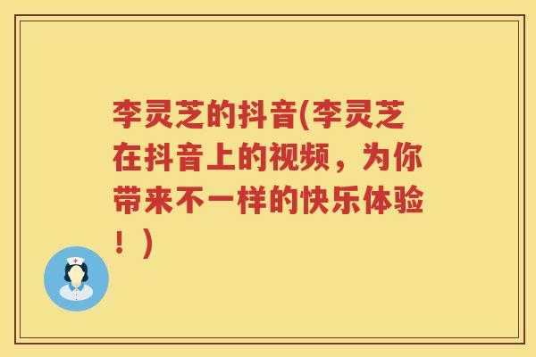李灵芝的抖音(李灵芝在抖音上的视频，为你带来不一样的快乐体验！)