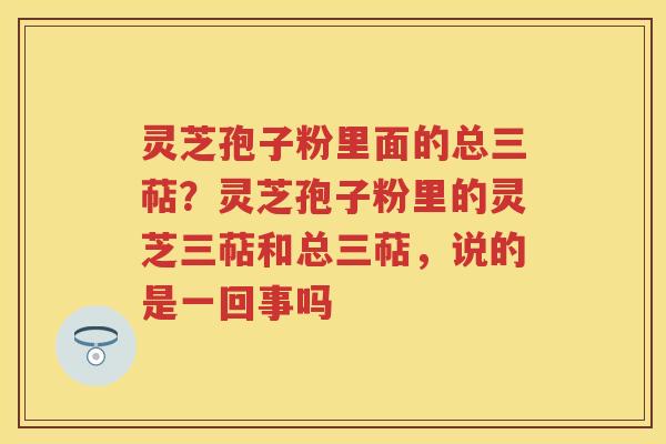 灵芝孢子粉里面的总三萜？灵芝孢子粉里的灵芝三萜和总三萜，说的是一回事吗
