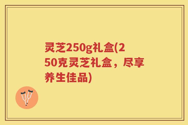 灵芝250g礼盒(250克灵芝礼盒,尽享养生佳品) 灵芝250g礼盒(250克灵芝礼盒,尽享养生佳品)