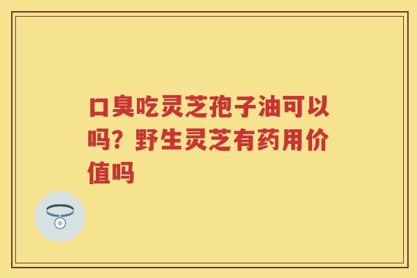 口臭吃灵芝孢子油可以吗?野生灵芝有药用价值吗 口臭吃灵芝孢子油可以吗?野生灵芝有药用价值吗