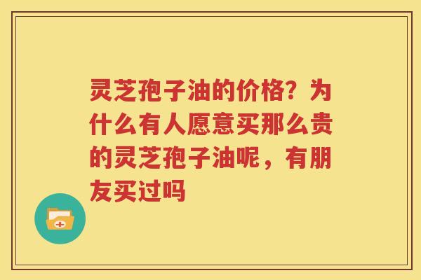 灵芝孢子油的价格?为什么有人愿意买那么贵的灵芝孢子油呢,有朋友买过吗 灵芝孢子油的价格?为什么有人愿意买那么贵的灵芝孢子油呢,有朋友买过吗