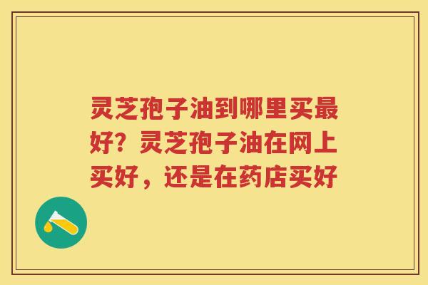 灵芝孢子油到哪里买好?灵芝孢子油在网上买好,还是在药店买好 灵芝孢子油到哪里买好?灵芝孢子油在网上买好,还是在药店买好