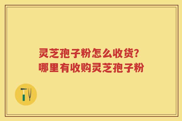 灵芝孢子粉怎么收货？哪里有收购灵芝孢子粉