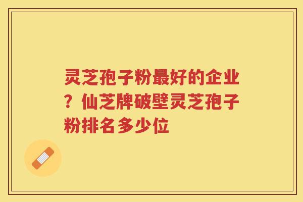 灵芝孢子粉好的企业？仙芝牌破壁灵芝孢子粉排名多少位