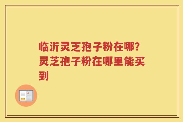临沂灵芝孢子粉在哪？灵芝孢子粉在哪里能买到