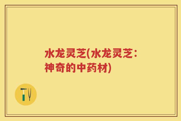 水龙灵芝(水龙灵芝：神奇的材)