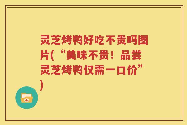 灵芝烤鸭好吃不贵吗图片(“美味不贵！品尝灵芝烤鸭仅需一口价”)