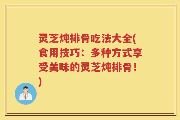 灵芝炖排骨吃法大全(食用技巧：多种方式享受美味的灵芝炖排骨！)