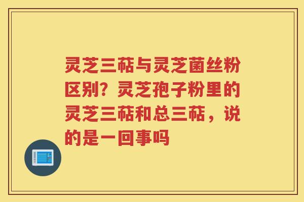 灵芝三萜与灵芝菌丝粉区别？灵芝孢子粉里的灵芝三萜和总三萜，说的是一回事吗
