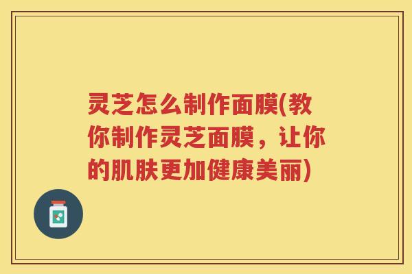 灵芝怎么制作面膜(教你制作灵芝面膜，让你的更加健康美丽)