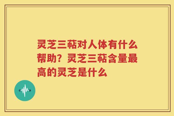 灵芝三萜对人体有什么帮助？灵芝三萜含量高的灵芝是什么