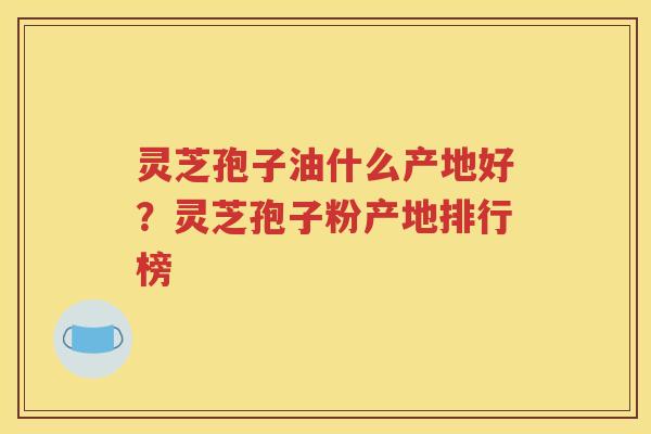 灵芝孢子油什么产地好?灵芝孢子粉产地排行榜 灵芝孢子油什么产地好?灵芝孢子粉产地排行榜