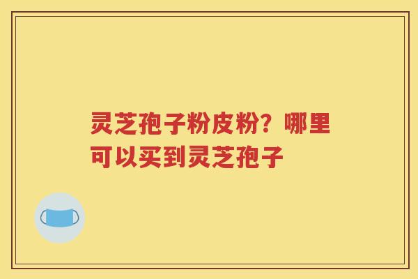 灵芝孢子粉皮粉?哪里可以买到灵芝孢子 灵芝孢子粉皮粉?哪里可以买到灵芝孢子