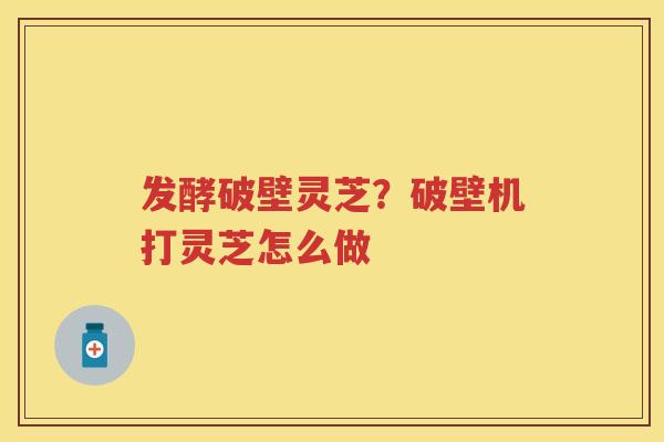 发酵破壁灵芝?破壁机打灵芝怎么做 发酵破壁灵芝?破壁机打灵芝怎么做