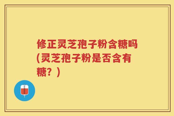 修正灵芝孢子粉含糖吗(灵芝孢子粉是否含有糖？)