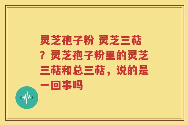 灵芝孢子粉 灵芝三萜？灵芝孢子粉里的灵芝三萜和总三萜，说的是一回事吗