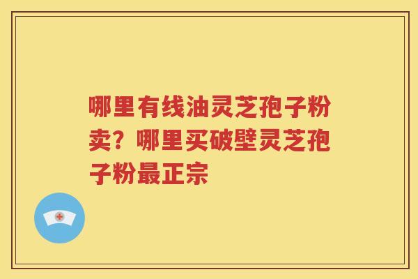 哪里有线油灵芝孢子粉卖？哪里买破壁灵芝孢子粉正宗
