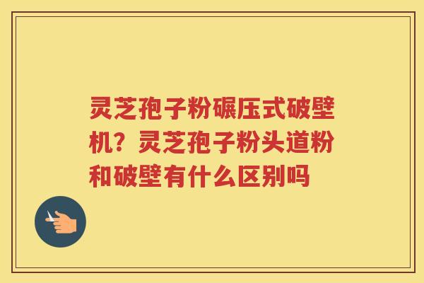 灵芝孢子粉碾压式破壁机？灵芝孢子粉头道粉和破壁有什么区别吗