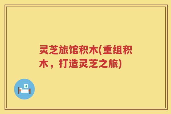 灵芝旅馆积木(重组积木，打造灵芝之旅)