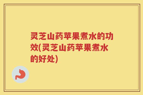 灵芝山药苹果煮水的功效(灵芝山药苹果煮水的好处)