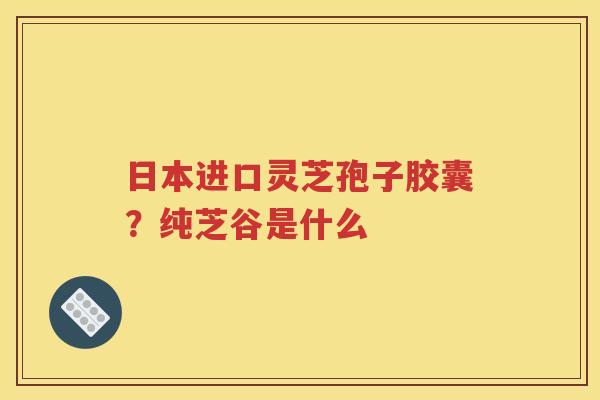 日本进口灵芝孢子胶囊？纯芝谷是什么