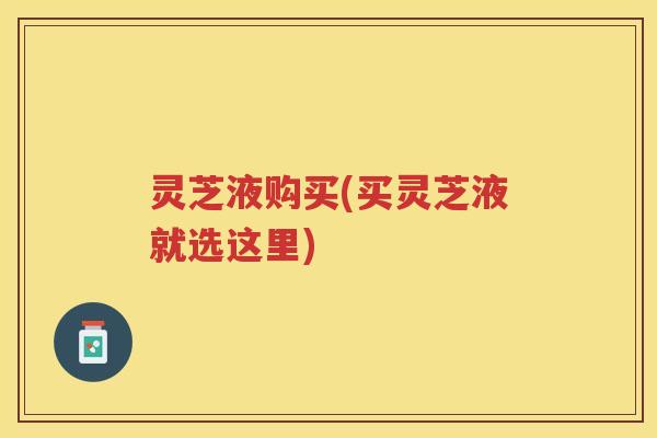 灵芝液购买(买灵芝液就选这里)